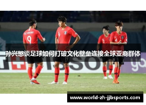 孙兴慜谈足球如何打破文化壁垒连接全球亚裔群体 孙兴慜谈足球如何打破文化壁垒连接全球亚裔群体