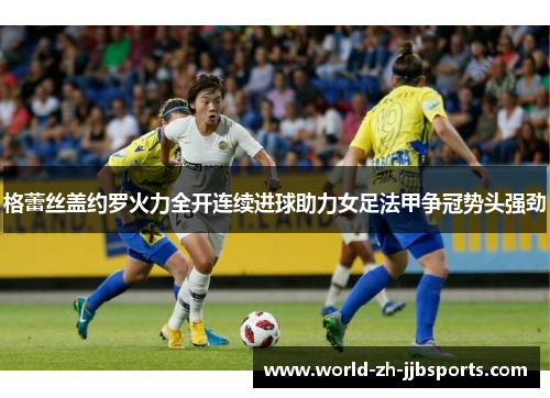 格蕾丝盖约罗火力全开连续进球助力女足法甲争冠势头强劲 格蕾丝盖约罗火力全开连续进球助力女足法甲争冠势头强劲